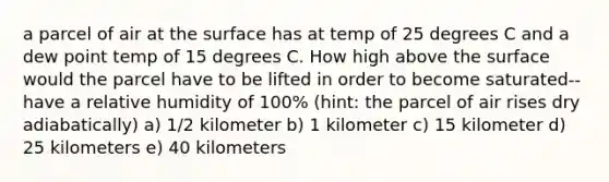 a parcel of air at the surface has at temp of 25 degrees C and a dew point temp of 15 degrees C. How high above the surface would the parcel have to be lifted in order to become saturated-- have a relative humidity of 100% (hint: the parcel of air rises dry adiabatically) a) 1/2 kilometer b) 1 kilometer c) 15 kilometer d) 25 kilometers e) 40 kilometers