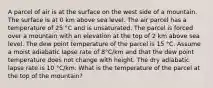 A parcel of air is at the surface on the west side of a mountain. The surface is at 0 km above sea level. The air parcel has a temperature of 25 °C and is unsaturated. The parcel is forced over a mountain with an elevation at the top of 2 km above sea level. The dew point temperature of the parcel is 15 °C. Assume a moist adiabatic lapse rate of 8°C/km and that the dew point temperature does not change with height. The dry adiabatic lapse rate is 10 °C/km. What is the temperature of the parcel at the top of the mountain?