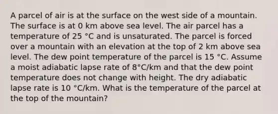 A parcel of air is at the surface on the west side of a mountain. The surface is at 0 km above sea level. The air parcel has a temperature of 25 °C and is unsaturated. The parcel is forced over a mountain with an elevation at the top of 2 km above sea level. The dew point temperature of the parcel is 15 °C. Assume a moist adiabatic lapse rate of 8°C/km and that the dew point temperature does not change with height. The dry adiabatic lapse rate is 10 °C/km. What is the temperature of the parcel at the top of the mountain?