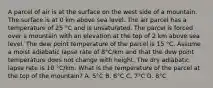 A parcel of air is at the surface on the west side of a mountain. The surface is at 0 km above sea level. The air parcel has a temperature of 25 °C and is unsaturated. The parcel is forced over a mountain with an elevation at the top of 2 km above sea level. The dew point temperature of the parcel is 15 °C. Assume a moist adiabatic lapse rate of 8°C/km and that the dew point temperature does not change with height. The dry adiabatic lapse rate is 10 °C/km. What is the temperature of the parcel at the top of the mountain? A. 5°C B. 6°C C. 7°C D. 8°C