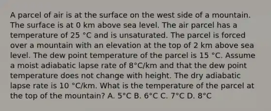 A parcel of air is at the surface on the west side of a mountain. The surface is at 0 km above sea level. The air parcel has a temperature of 25 °C and is unsaturated. The parcel is forced over a mountain with an elevation at the top of 2 km above sea level. The dew point temperature of the parcel is 15 °C. Assume a moist adiabatic lapse rate of 8°C/km and that the dew point temperature does not change with height. The dry adiabatic lapse rate is 10 °C/km. What is the temperature of the parcel at the top of the mountain? A. 5°C B. 6°C C. 7°C D. 8°C