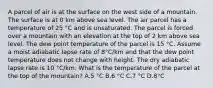 A parcel of air is at the surface on the west side of a mountain. The surface is at 0 km above sea level. The air parcel has a temperature of 25 °C and is unsaturated. The parcel is forced over a mountain with an elevation at the top of 2 km above sea level. The dew point temperature of the parcel is 15 °C. Assume a moist adiabatic lapse rate of 8°C/km and that the dew point temperature does not change with height. The dry adiabatic lapse rate is 10 °C/km. What is the temperature of the parcel at the top of the mountain? A.5 °C B.6 °C C.7 °C D.8°C