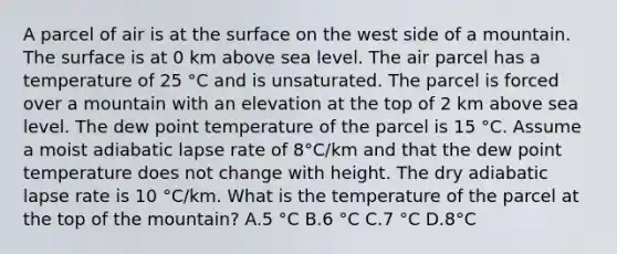 A parcel of air is at the surface on the west side of a mountain. The surface is at 0 km above sea level. The air parcel has a temperature of 25 °C and is unsaturated. The parcel is forced over a mountain with an elevation at the top of 2 km above sea level. The dew point temperature of the parcel is 15 °C. Assume a moist adiabatic lapse rate of 8°C/km and that the dew point temperature does not change with height. The dry adiabatic lapse rate is 10 °C/km. What is the temperature of the parcel at the top of the mountain? A.5 °C B.6 °C C.7 °C D.8°C