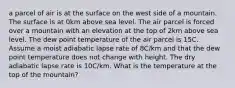 a parcel of air is at the surface on the west side of a mountain. The surface is at 0km above sea level. The air parcel is forced over a mountain with an elevation at the top of 2km above sea level. The dew point temperature of the air parcel is 15C. Assume a moist adiabatic lapse rate of 8C/km and that the dew point temperature does not change with height. The dry adiabatic lapse rate is 10C/km. What is the temperature at the top of the mountain?