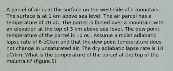 A parcel of air is at the surface on the west side of a mountain. The surface is at 1 km above sea level. The air parcel has a temperature of 20 oC. The parcel is forced over a mountain with an elevation at the top of 3 km above sea level. The dew point temperature of the parcel is 10 oC. Assume a moist adiabatic lapse rate of 6 oC/km and that the dew point temperature does not change in unsaturated air. The dry adiabatic lapse rate is 10 oC/km. What is the temperature of the parcel at the top of the mountain? (figure 5)