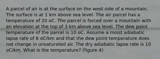 A parcel of air is at the surface on the west side of a mountain. The surface is at 1 km above sea level. The air parcel has a temperature of 20 oC. The parcel is forced over a mountain with an elevation at the top of 3 km above sea level. The dew point temperature of the parcel is 10 oC. Assume a moist adiabatic lapse rate of 6 oC/km and that the dew point temperature does not change in unsaturated air. The dry adiabatic lapse rate is 10 oC/km. What is the temperature? (figure 4)