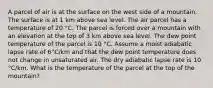 A parcel of air is at the surface on the west side of a mountain. The surface is at 1 km above sea level. The air parcel has a temperature of 20 °C. The parcel is forced over a mountain with an elevation at the top of 3 km above sea level. The dew point temperature of the parcel is 10 °C. Assume a moist adiabatic lapse rate of 6°C/km and that the dew point temperature does not change in unsaturated air. The dry adiabatic lapse rate is 10 °C/km. What is the temperature of the parcel at the top of the mountain?