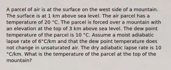 A parcel of air is at the surface on the west side of a mountain. The surface is at 1 km above sea level. The air parcel has a temperature of 20 °C. The parcel is forced over a mountain with an elevation at the top of 3 km above sea level. The dew point temperature of the parcel is 10 °C. Assume a moist adiabatic lapse rate of 6°C/km and that the dew point temperature does not change in unsaturated air. The dry adiabatic lapse rate is 10 °C/km. What is the temperature of the parcel at the top of the mountain?