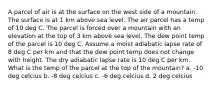 A parcel of air is at the surface on the west side of a mountain. The surface is at 1 km above sea level. The air parcel has a temp of 10 deg C. The parcel is forced over a mountain with an elevation at the top of 3 km above sea level. The dew point temp of the parcel is 10 deg C. Assume a moist adiabatic lapse rate of 8 deg C per km and that the dew point temp does not change with height. The dry adiabatic lapse rate is 10 deg C per km. What is the temp of the parcel at the top of the mountain? a. -10 deg celcius b. -8 deg celcius c. -6 deg celcius d. 2 deg celcius