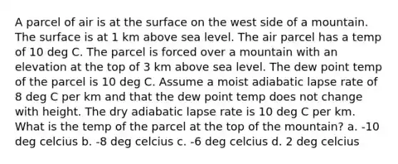 A parcel of air is at the surface on the west side of a mountain. The surface is at 1 km above sea level. The air parcel has a temp of 10 deg C. The parcel is forced over a mountain with an elevation at the top of 3 km above sea level. The dew point temp of the parcel is 10 deg C. Assume a moist adiabatic lapse rate of 8 deg C per km and that the dew point temp does not change with height. The dry adiabatic lapse rate is 10 deg C per km. What is the temp of the parcel at the top of the mountain? a. -10 deg celcius b. -8 deg celcius c. -6 deg celcius d. 2 deg celcius