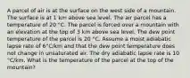 A parcel of air is at the surface on the west side of a mountain. The surface is at 1 km above sea level. The air parcel has a temperature of 20 °C. The parcel is forced over a mountain with an elevation at the top of 3 km above sea level. The dew point temperature of the parcel is 20 °C. Assume a moist adiabatic lapse rate of 6°C/km and that the dew point temperature does not change in unsaturated air. The dry adiabatic lapse rate is 10 °C/km. What is the temperature of the parcel at the top of the mountain?