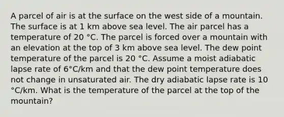 A parcel of air is at the surface on the west side of a mountain. The surface is at 1 km above sea level. The air parcel has a temperature of 20 °C. The parcel is forced over a mountain with an elevation at the top of 3 km above sea level. The dew point temperature of the parcel is 20 °C. Assume a moist adiabatic lapse rate of 6°C/km and that the dew point temperature does not change in unsaturated air. The dry adiabatic lapse rate is 10 °C/km. What is the temperature of the parcel at the top of the mountain?