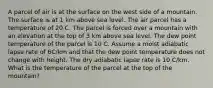 A parcel of air is at the surface on the west side of a mountain. The surface is at 1 km above sea level. The air parcel has a temperature of 20 C. The parcel is forced over a mountain with an elevation at the top of 3 km above sea level. The dew point temperature of the parcel is 10 C. Assume a moist adiabatic lapse rate of 6C/km and that the dew point temperature does not change with height. The dry adiabatic lapse rate is 10 C/km. What is the temperature of the parcel at the top of the mountain?