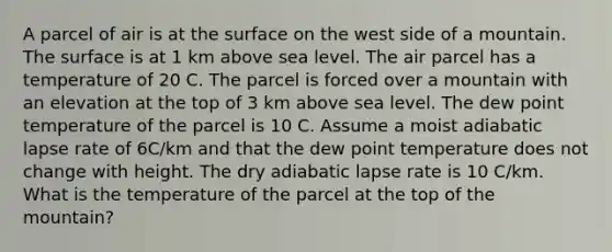 A parcel of air is at the surface on the west side of a mountain. The surface is at 1 km above sea level. The air parcel has a temperature of 20 C. The parcel is forced over a mountain with an elevation at the top of 3 km above sea level. The dew point temperature of the parcel is 10 C. Assume a moist adiabatic lapse rate of 6C/km and that the dew point temperature does not change with height. The dry adiabatic lapse rate is 10 C/km. What is the temperature of the parcel at the top of the mountain?