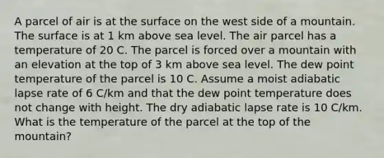 A parcel of air is at the surface on the west side of a mountain. The surface is at 1 km above sea level. The air parcel has a temperature of 20 C. The parcel is forced over a mountain with an elevation at the top of 3 km above sea level. The dew point temperature of the parcel is 10 C. Assume a moist adiabatic lapse rate of 6 C/km and that the dew point temperature does not change with height. The dry adiabatic lapse rate is 10 C/km. What is the temperature of the parcel at the top of the mountain?