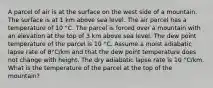 A parcel of air is at the surface on the west side of a mountain. The surface is at 1 km above sea level. The air parcel has a temperature of 10 °C. The parcel is forced over a mountain with an elevation at the top of 3 km above sea level. The dew point temperature of the parcel is 10 °C. Assume a moist adiabatic lapse rate of 8°C/km and that the dew point temperature does not change with height. The dry adiabatic lapse rate is 10 °C/km. What is the temperature of the parcel at the top of the mountain?