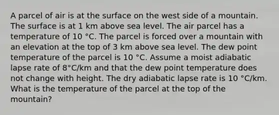 A parcel of air is at the surface on the west side of a mountain. The surface is at 1 km above sea level. The air parcel has a temperature of 10 °C. The parcel is forced over a mountain with an elevation at the top of 3 km above sea level. The dew point temperature of the parcel is 10 °C. Assume a moist adiabatic lapse rate of 8°C/km and that the dew point temperature does not change with height. The dry adiabatic lapse rate is 10 °C/km. What is the temperature of the parcel at the top of the mountain?