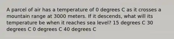 A parcel of air has a temperature of 0 degrees C as it crosses a mountain range at 3000 meters. If it descends, what will its temperature be when it reaches sea level? 15 degrees C 30 degrees C 0 degrees C 40 degrees C