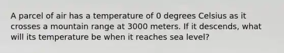 A parcel of air has a temperature of 0 degrees Celsius as it crosses a mountain range at 3000 meters. If it descends, what will its temperature be when it reaches sea level?