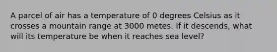 A parcel of air has a temperature of 0 degrees Celsius as it crosses a mountain range at 3000 metes. If it descends, what will its temperature be when it reaches sea level?