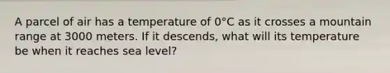 A parcel of air has a temperature of 0°C as it crosses a mountain range at 3000 meters. If it descends, what will its temperature be when it reaches sea level?