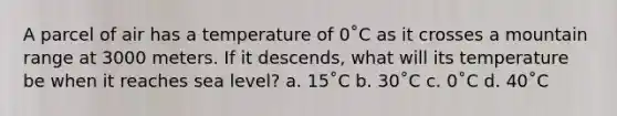 A parcel of air has a temperature of 0˚C as it crosses a mountain range at 3000 meters. If it descends, what will its temperature be when it reaches sea level? a. 15˚C b. 30˚C c. 0˚C d. 40˚C