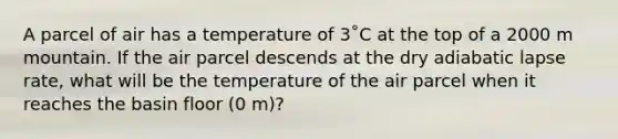 A parcel of air has a temperature of 3˚C at the top of a 2000 m mountain. If the air parcel descends at the dry adiabatic lapse rate, what will be the temperature of the air parcel when it reaches the basin floor (0 m)?