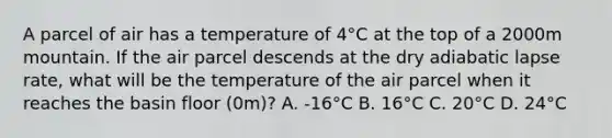 A parcel of air has a temperature of 4°C at the top of a 2000m mountain. If the air parcel descends at the dry adiabatic lapse rate, what will be the temperature of the air parcel when it reaches the basin floor (0m)? A. -16°C B. 16°C C. 20°C D. 24°C