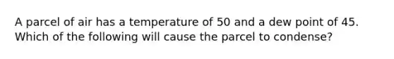 A parcel of air has a temperature of 50 and a dew point of 45. Which of the following will cause the parcel to condense?