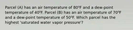 Parcel (A) has an air temperature of 80⁰F and a dew-point temperature of 40⁰F. Parcel (B) has an air temperature of 70⁰F and a dew-point temperature of 50⁰F. Which parcel has the highest 'saturated water vapor pressure'?