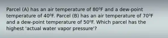 Parcel (A) has an air temperature of 80⁰F and a dew-point temperature of 40⁰F. Parcel (B) has an air temperature of 70⁰F and a dew-point temperature of 50⁰F. Which parcel has the highest 'actual water vapor pressure'?