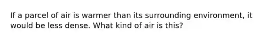 If a parcel of air is warmer than its surrounding environment, it would be less dense. What kind of air is this?