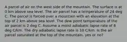 A parcel of air on the west side of the mountain. The surface is at 0 km above sea level. The air parcel has a temperature of 24 deg C. The parcel is forced over a mountain with an elevation at the top of 2 km above sea level. The dew point temperature of the air parcel is 2 deg C. Assume a moist adiabatic lapse rate of 8 deg C/km. The dry adiabatic lapse rate is 10 C/km. Is the air parcel saturated at the top of the mountain, yes or no?