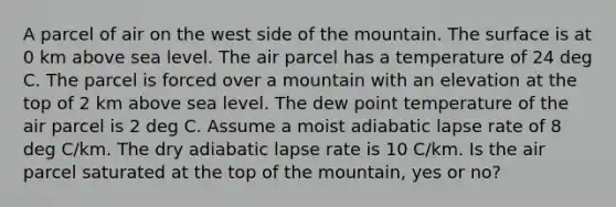 A parcel of air on the west side of the mountain. The surface is at 0 km above sea level. The air parcel has a temperature of 24 deg C. The parcel is forced over a mountain with an elevation at the top of 2 km above sea level. The dew point temperature of the air parcel is 2 deg C. Assume a moist adiabatic lapse rate of 8 deg C/km. The dry adiabatic lapse rate is 10 C/km. Is the air parcel saturated at the top of the mountain, yes or no?