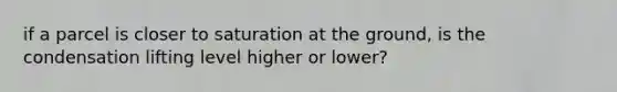 if a parcel is closer to saturation at the ground, is the condensation lifting level higher or lower?