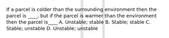 If a parcel is colder than the surrounding environment then the parcel is ____, but if the parcel is warmer than the environment then the parcel is____ A. Unstable; stable B. Stable; stable C. Stable; unstable D. Unstable; unstable