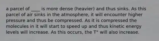 a parcel of ____ is more dense (heavier) and thus sinks. As this parcel of air sinks in the atmosphere, it will encounter higher pressure and thus be compressed. As it is compressed the molecules in it will start to speed up and thus kinetic energy levels will increase. As this occurs, the T° will also increase.