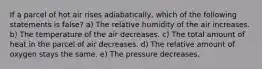 If a parcel of hot air rises adiabatically, which of the following statements is false? a) The relative humidity of the air increases. b) The temperature of the air decreases. c) The total amount of heat in the parcel of air decreases. d) The relative amount of oxygen stays the same. e) The pressure decreases.