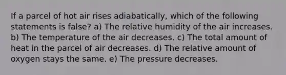 If a parcel of hot air rises adiabatically, which of the following statements is false? a) The relative humidity of the air increases. b) The temperature of the air decreases. c) The total amount of heat in the parcel of air decreases. d) The relative amount of oxygen stays the same. e) The pressure decreases.