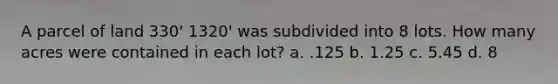 A parcel of land 330' 1320' was subdivided into 8 lots. How many acres were contained in each lot? a. .125 b. 1.25 c. 5.45 d. 8