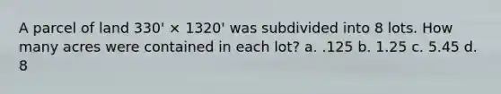 A parcel of land 330' × 1320' was subdivided into 8 lots. How many acres were contained in each lot? a. .125 b. 1.25 c. 5.45 d. 8