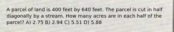 A parcel of land is 400 feet by 640 feet. The parcel is cut in half diagonally by a stream. How many acres are in each half of the parcel? A) 2.75 B) 2.94 C) 5.51 D) 5.88