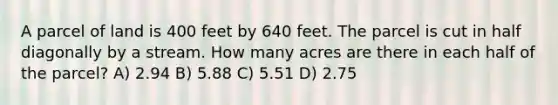 A parcel of land is 400 feet by 640 feet. The parcel is cut in half diagonally by a stream. How many acres are there in each half of the parcel? A) 2.94 B) 5.88 C) 5.51 D) 2.75