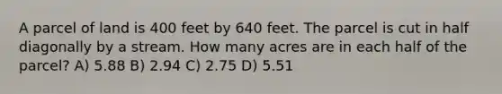 A parcel of land is 400 feet by 640 feet. The parcel is cut in half diagonally by a stream. How many acres are in each half of the parcel? A) 5.88 B) 2.94 C) 2.75 D) 5.51