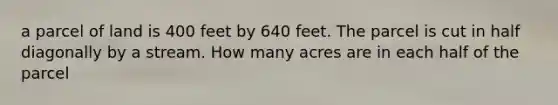 a parcel of land is 400 feet by 640 feet. The parcel is cut in half diagonally by a stream. How many acres are in each half of the parcel