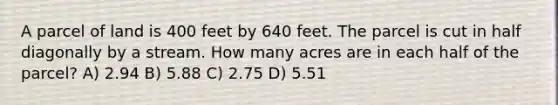 A parcel of land is 400 feet by 640 feet. The parcel is cut in half diagonally by a stream. How many acres are in each half of the parcel? A) 2.94 B) 5.88 C) 2.75 D) 5.51