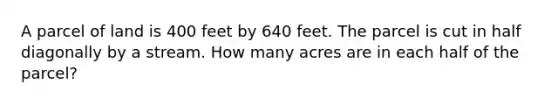 A parcel of land is 400 feet by 640 feet. The parcel is cut in half diagonally by a stream. How many acres are in each half of the parcel?