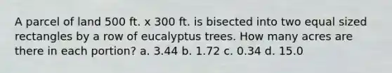 A parcel of land 500 ft. x 300 ft. is bisected into two equal sized rectangles by a row of eucalyptus trees. How many acres are there in each portion? a. 3.44 b. 1.72 c. 0.34 d. 15.0