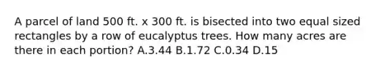 A parcel of land 500 ft. x 300 ft. is bisected into two equal sized rectangles by a row of eucalyptus trees. How many acres are there in each portion? A.3.44 B.1.72 C.0.34 D.15