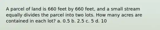 A parcel of land is 660 feet by 660 feet, and a small stream equally divides the parcel into two lots. How many acres are contained in each lot? a. 0.5 b. 2.5 c. 5 d. 10